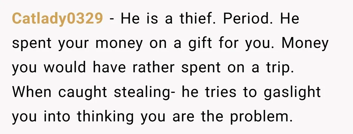Catlady0329 − He is a thief. Period. He spent your money on a gift for you. Money you would have rather spent on a trip. When caught stealing- he tries...
