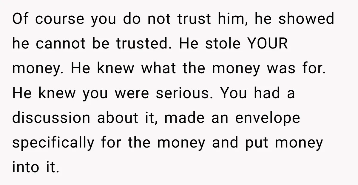 Of course you do not trust him, he showed he cannot be trusted. He stole YOUR money. He knew what the money was for. He knew you were serious. You...