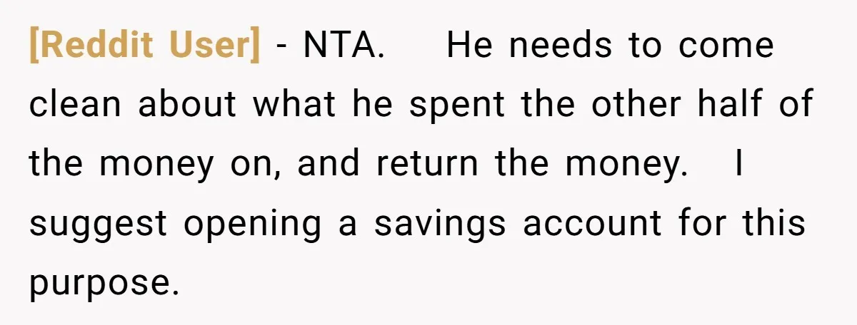 [Reddit User] − NTA. He needs to come clean about what he spent the other half of the money on, and return the money. I suggest opening a savings account...