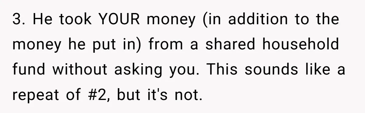 3. He took YOUR money (in addition to the money he put in) from a shared household fund without asking you. This sounds like a repeat of #2, but it's...
