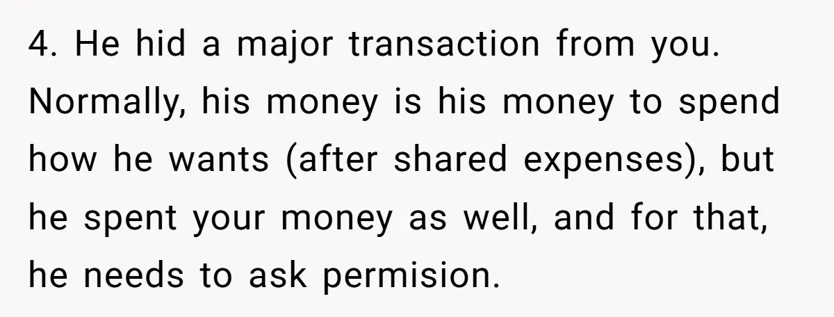 4. He hid a major transaction from you. Normally, his money is his money to spend how he wants (after shared expenses), but he spent your money as well, and...