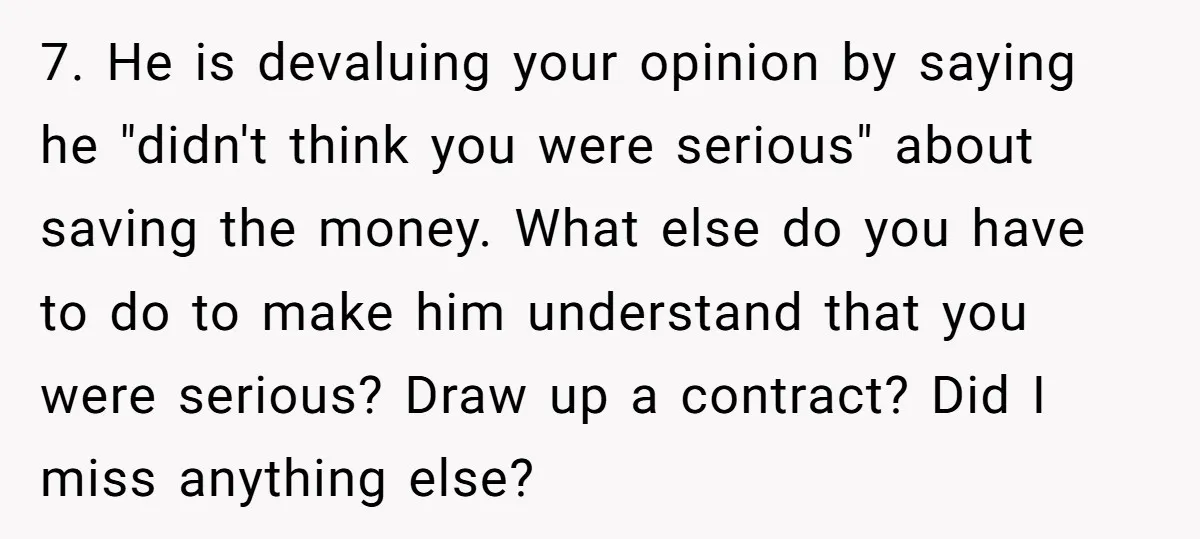 7. He is devaluing your opinion by saying he "didn't think you were serious" about saving the money. What else do you have to do to make him understand that...