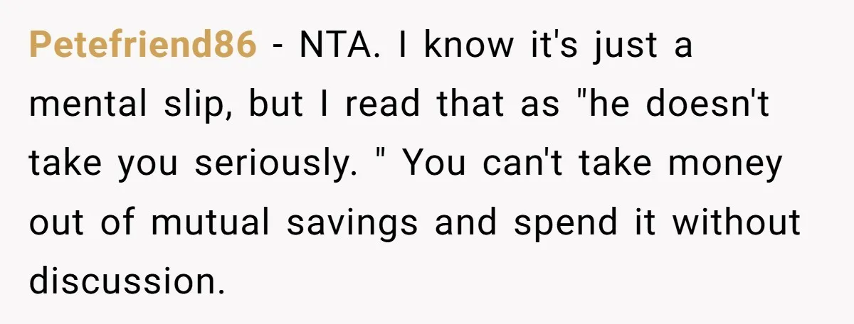 Petefriend86 − NTA. I know it's just a mental slip, but I read that as "he doesn't take you seriously. " You can't take money out of mutual savings and...