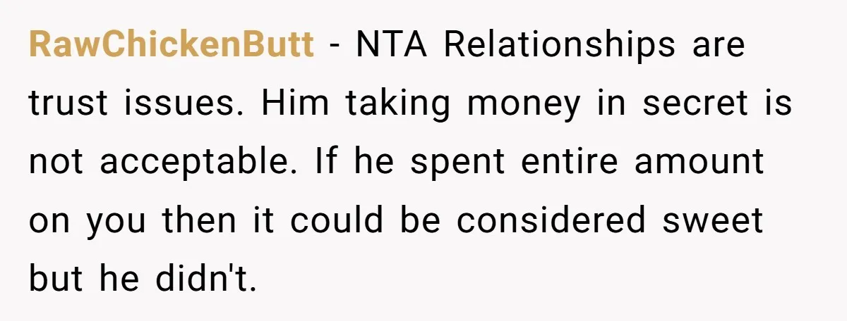 RawChickenButt − NTA Relationships are trust issues. Him taking money in secret is not acceptable. If he spent entire amount on you then it could be considered sweet but he...
