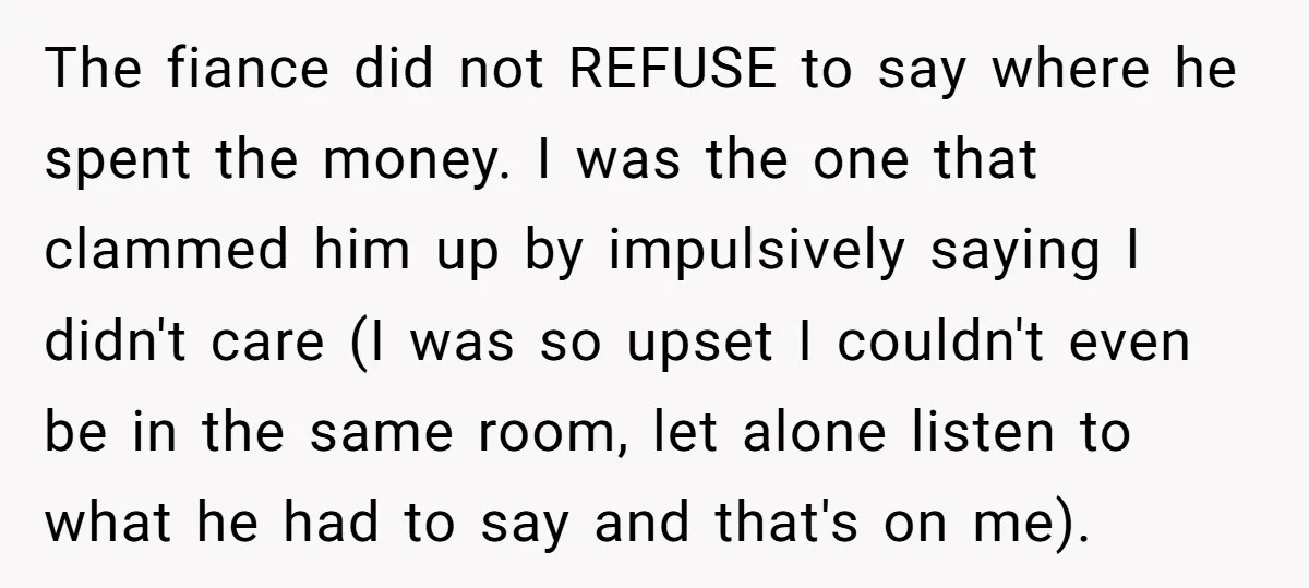 The fiance did not REFUSE to say where he spent the money. I was the one that clammed him up by impulsively saying I didn't care (I was so upset...