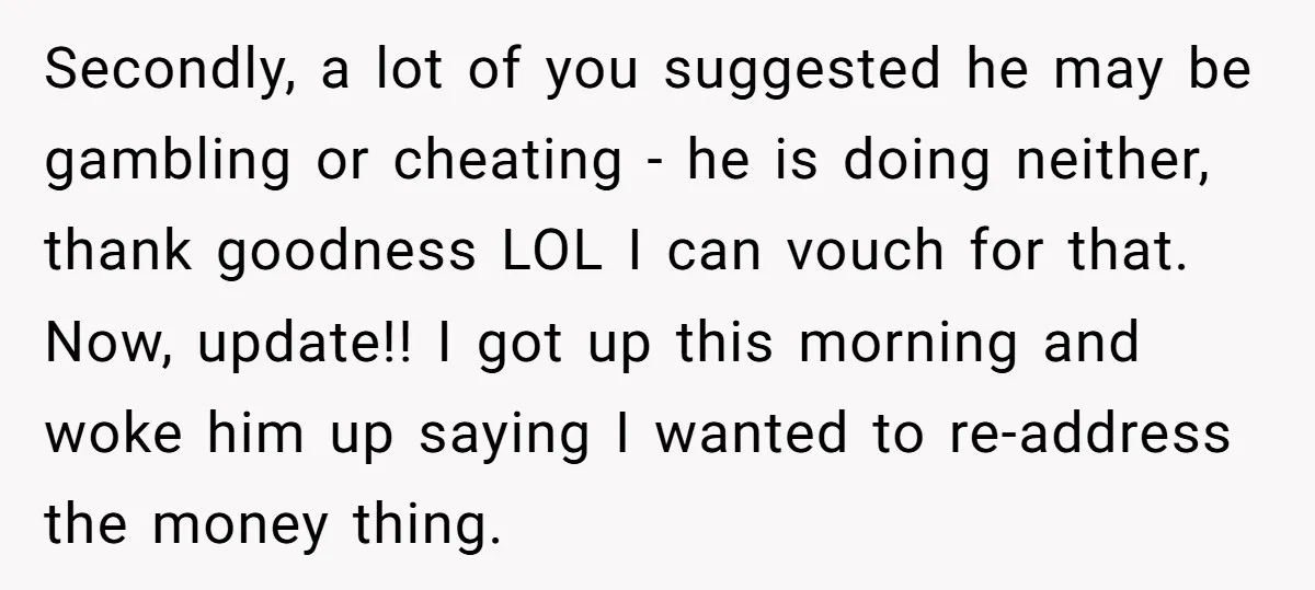 Secondly, a lot of you suggested he may be gambling or cheating - he is doing neither, thank goodness LOL I can vouch for that. Now, update!! I got up...