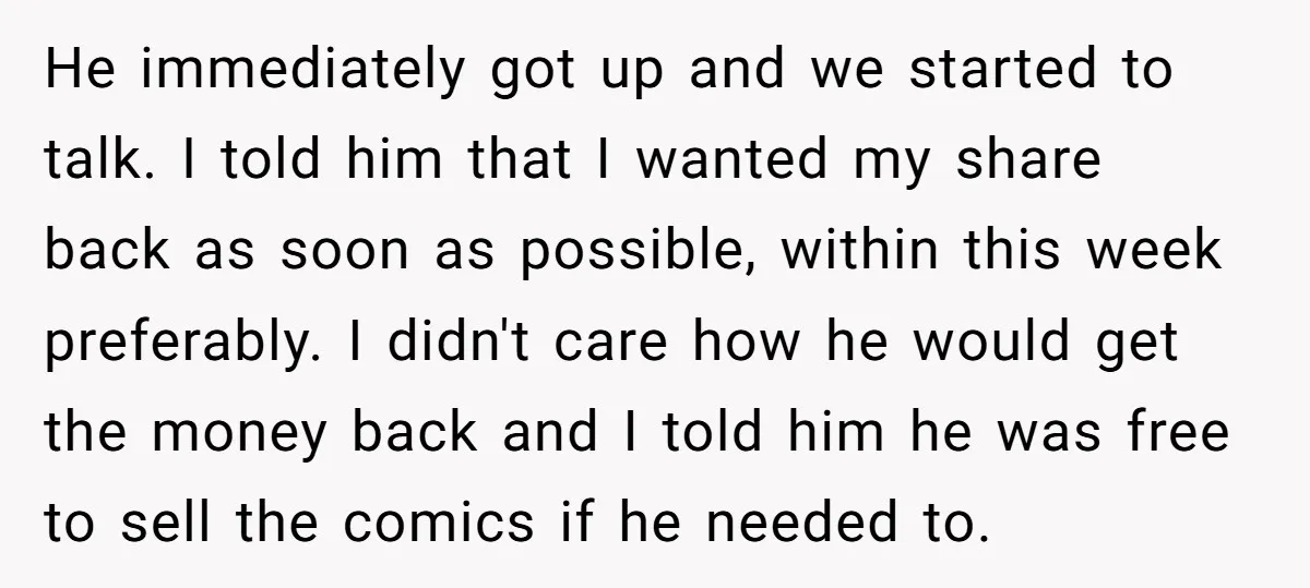 He immediately got up and we started to talk. I told him that I wanted my share back as soon as possible, within this week preferably. I didn't care how...