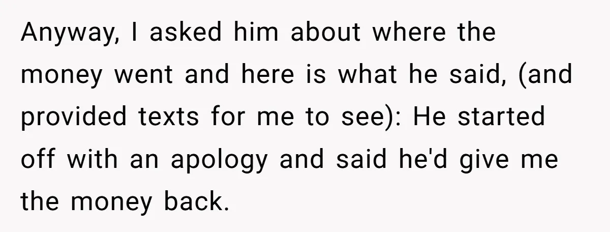 Anyway, I asked him about where the money went and here is what he said, (and provided texts for me to see): He started off with an apology and said...