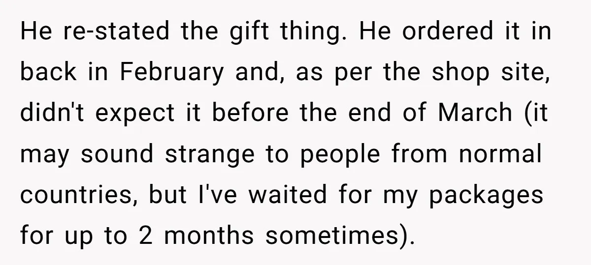 He re-stated the gift thing. He ordered it in back in February and, as per the shop site, didn't expect it before the end of March (it may sound strange...