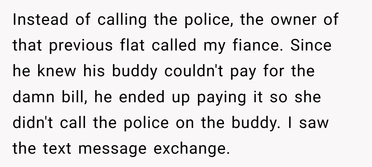 Instead of calling the police, the owner of that previous flat called my fiance. Since he knew his buddy couldn't pay for the damn bill, he ended up paying it...