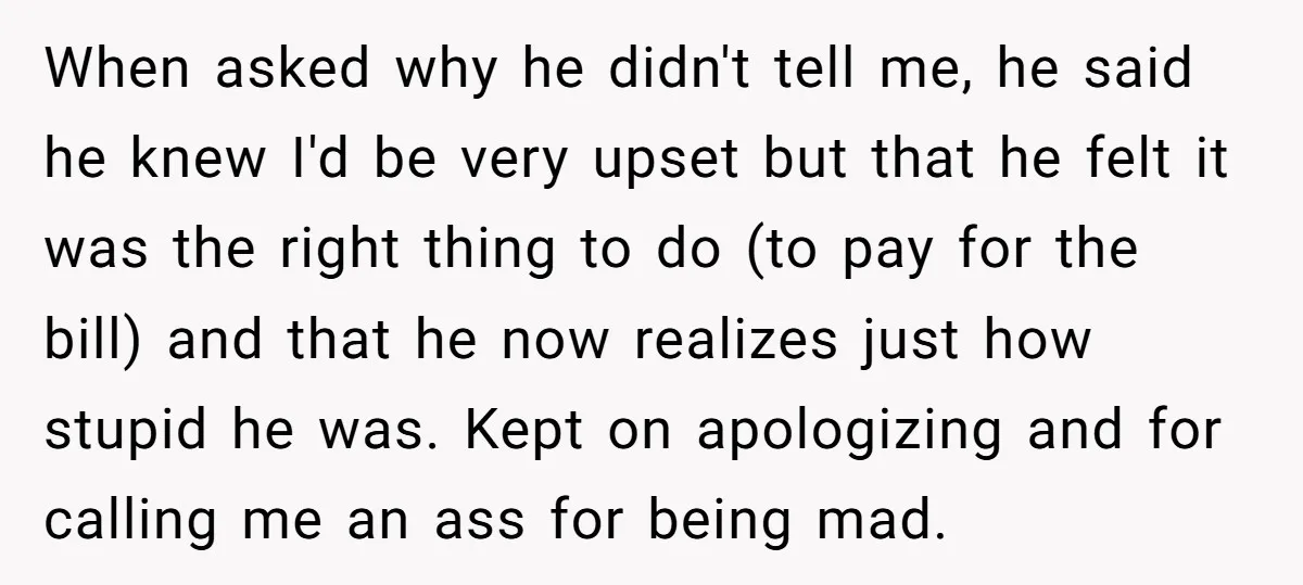 When asked why he didn't tell me, he said he knew I'd be very upset but that he felt it was the right thing to do (to pay for the...