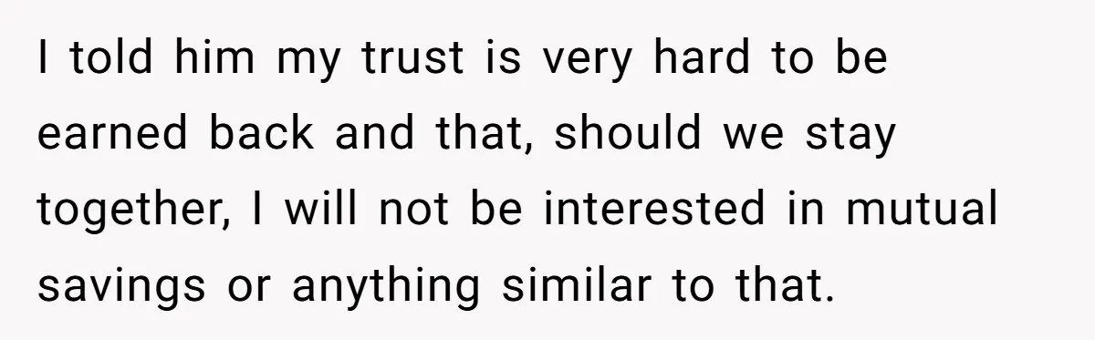 I told him my trust is very hard to be earned back and that, should we stay together, I will not be interested in mutual savings or anything similar to...