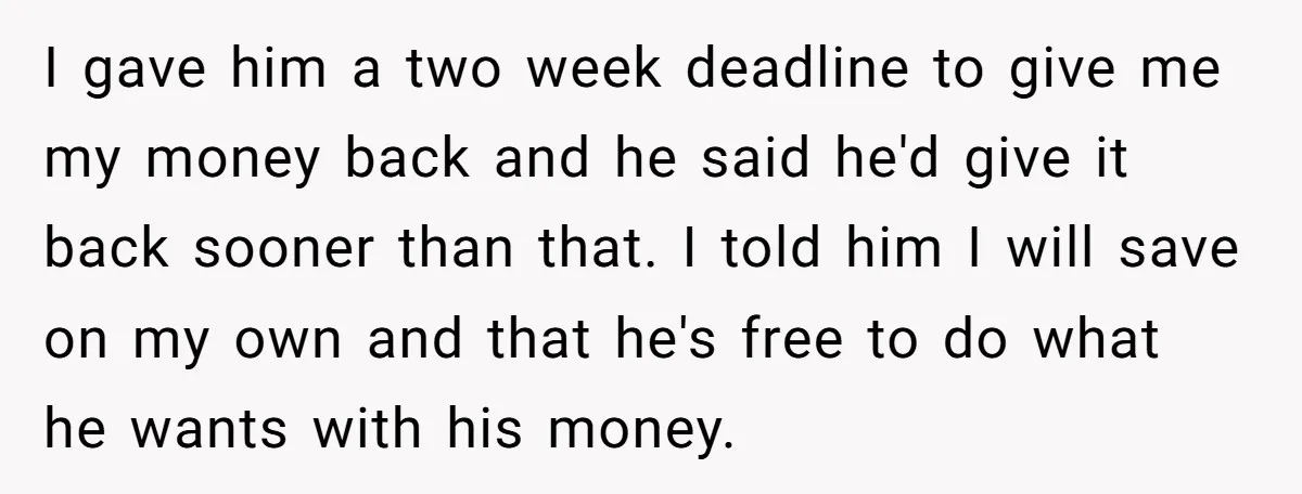 I gave him a two week deadline to give me my money back and he said he'd give it back sooner than that. I told him I will save on...