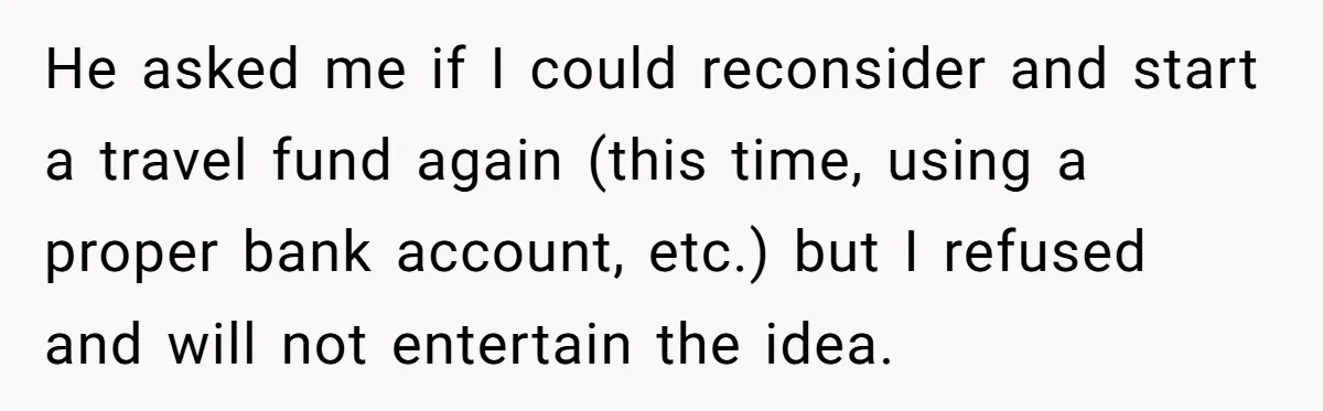 He asked me if I could reconsider and start a travel fund again (this time, using a proper bank account, etc.) but I refused and will not entertain the idea.