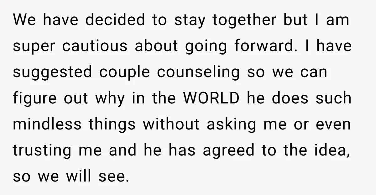 We have decided to stay together but I am super cautious about going forward. I have suggested couple counseling so we can figure out why in the WORLD he does...