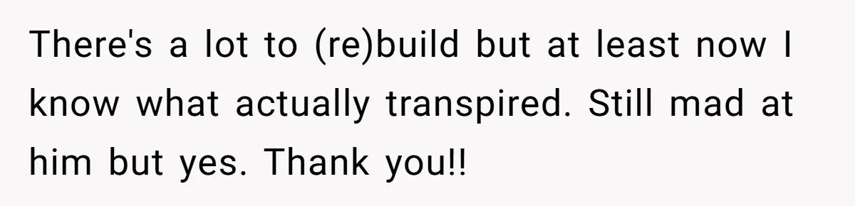 There's a lot to (re)build but at least now I know what actually transpired. Still mad at him but yes. Thank you!!