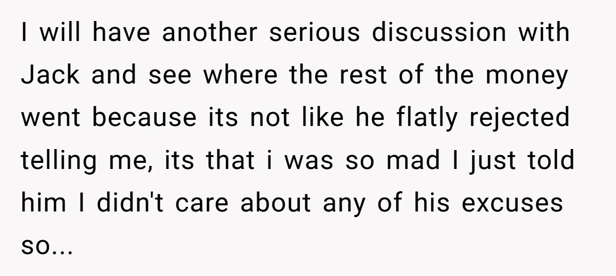 I will have another serious discussion with Jack and see where the rest of the money went because its not like he flatly rejected telling me, its that i was...