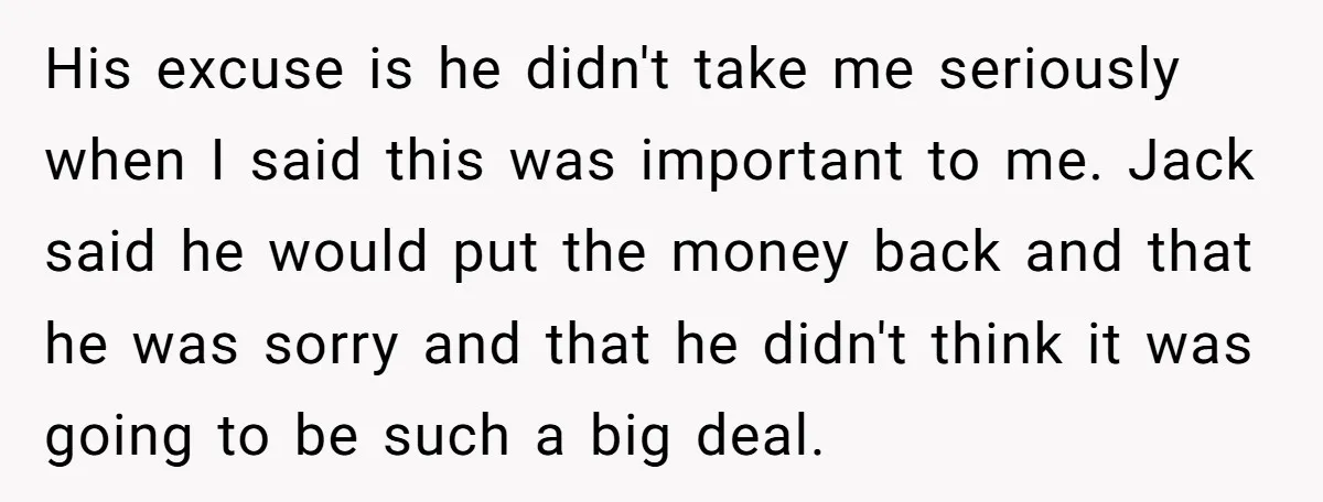 His excuse is he didn't take me seriously when I said this was important to me. Jack said he would put the money back and that he was sorry and...