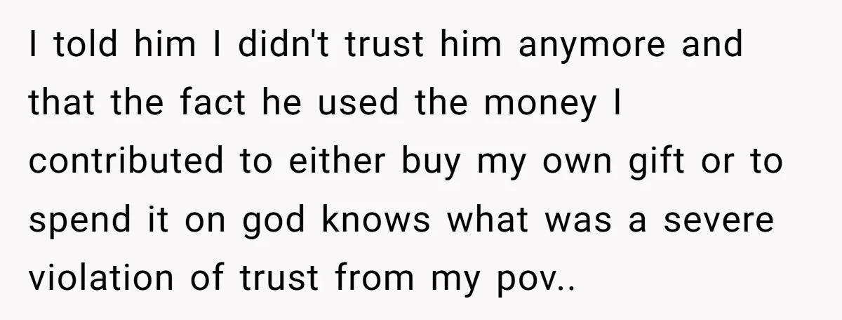 I told him I didn't trust him anymore and that the fact he used the money I contributed to either buy my own gift or to spend it on god...