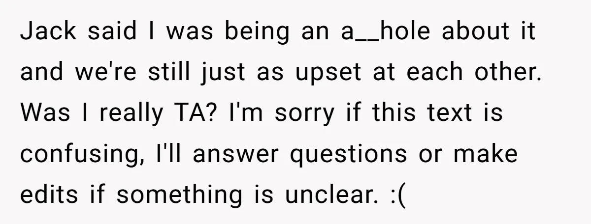 Jack said I was being an a__hole about it and we're still just as upset at each other. Was I really TA? I'm sorry if this text is confusing, I'll...