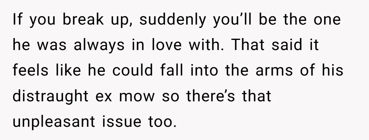 If you break up, suddenly you’ll be the one he was always in love with. That said it feels like he could fall into the arms of his distraught ex...
