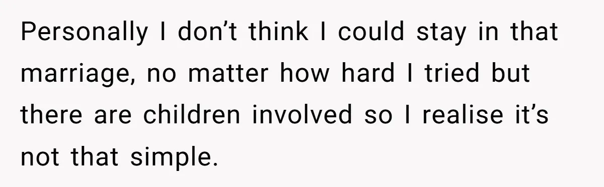 Personally I don’t think I could stay in that marriage, no matter how hard I tried but there are children involved so I realise it’s not that simple.