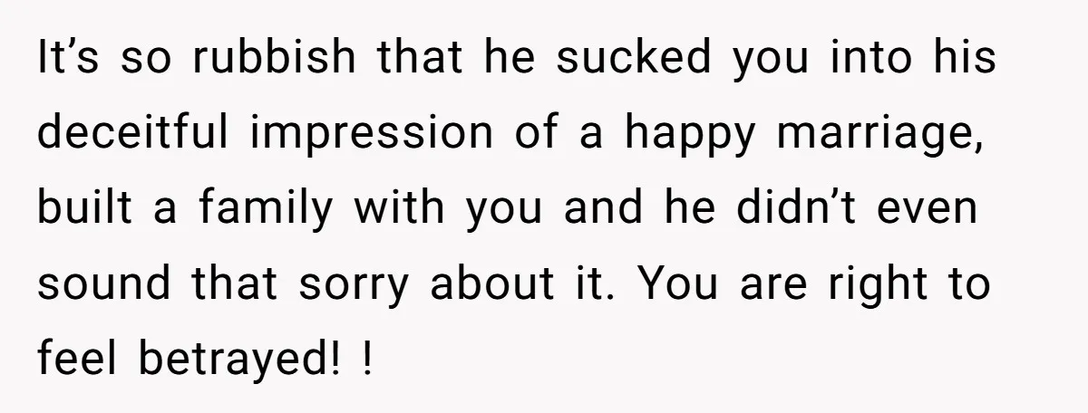 It’s so rubbish that he sucked you into his deceitful impression of a happy marriage, built a family with you and he didn’t even sound that sorry about it. You...