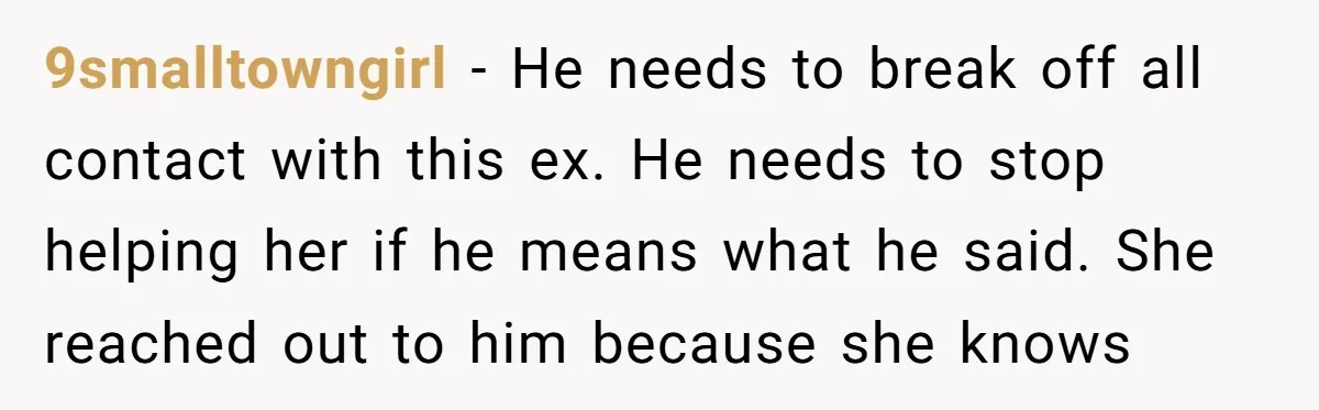 9smalltowngirl − He needs to break off all contact with this ex. He needs to stop helping her if he means what he said. She reached out to him because...