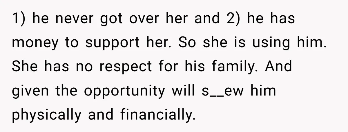 1) he never got over her and 2) he has money to support her. So she is using him. She has no respect for his family. And given the opportunity...