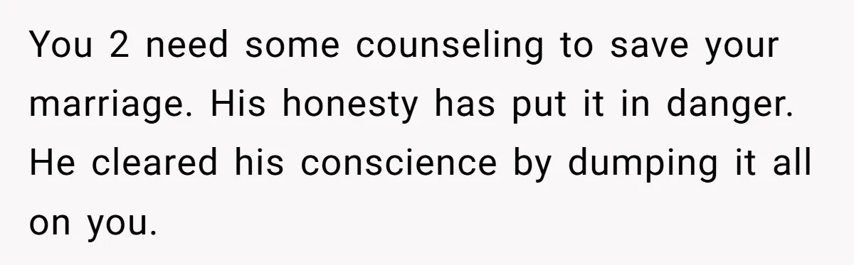 You 2 need some counseling to save your marriage. His honesty has put it in danger. He cleared his conscience by dumping it all on you.