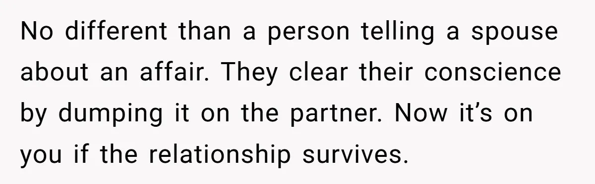 No different than a person telling a spouse about an affair. They clear their conscience by dumping it on the partner. Now it’s on you if the relationship survives.