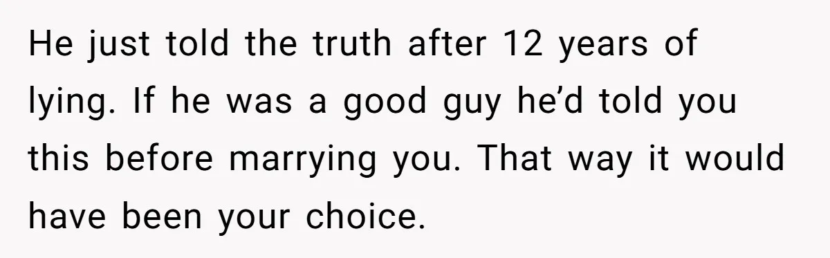 He just told the truth after 12 years of lying. If he was a good guy he’d told you this before marrying you. That way it would have been your...