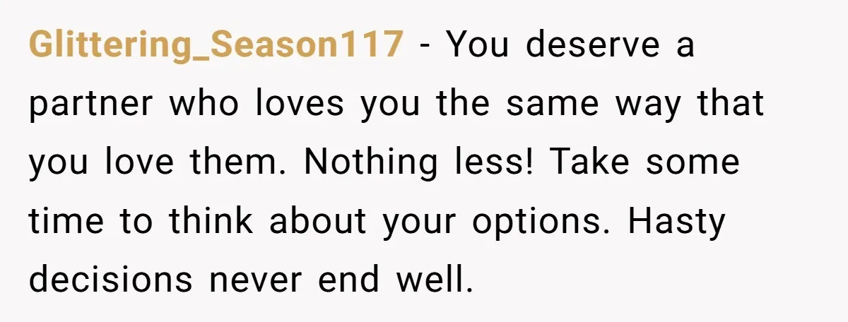 Glittering_Season117 − You deserve a partner who loves you the same way that you love them. Nothing less! Take some time to think about your options. Hasty decisions never end...