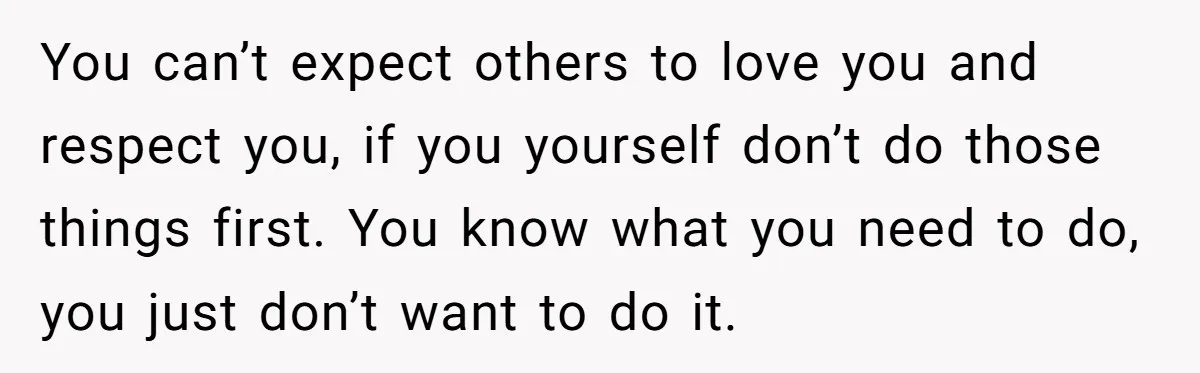 You can’t expect others to love you and respect you, if you yourself don’t do those things first. You know what you need to do, you just don’t want to...