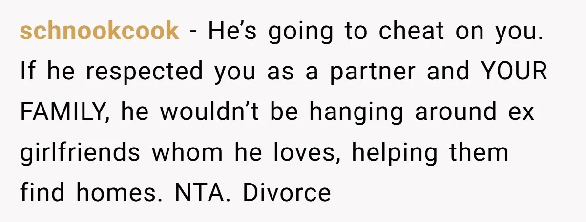 schnookcook − He’s going to cheat on you. If he respected you as a partner and YOUR FAMILY, he wouldn’t be hanging around ex girlfriends whom he loves, helping them...