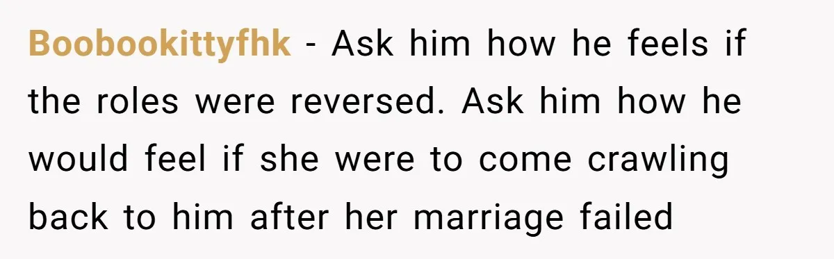 Boobookittyfhk − Ask him how he feels if the roles were reversed. Ask him how he would feel if she were to come crawling back to him after her marriage...