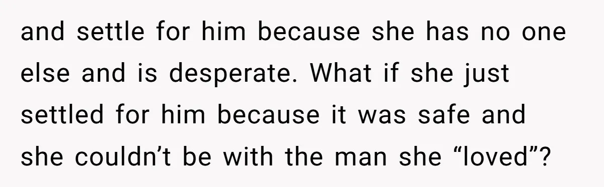 and settle for him because she has no one else and is desperate. What if she just settled for him because it was safe and she couldn’t be with the...