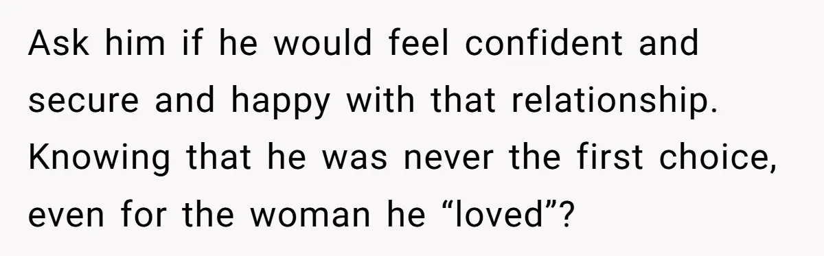 Ask him if he would feel confident and secure and happy with that relationship. Knowing that he was never the first choice, even for the woman he “loved”?