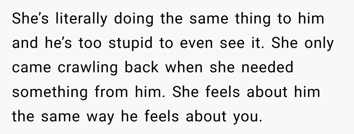 She’s literally doing the same thing to him and he’s too stupid to even see it. She only came crawling back when she needed something from him. She feels about...