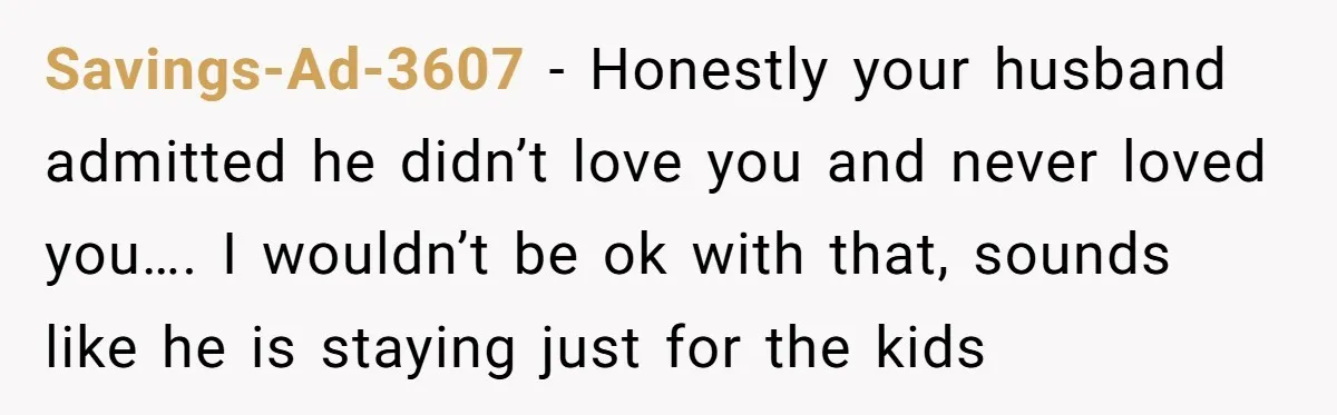 Savings-Ad-3607 − Honestly your husband admitted he didn’t love you and never loved you…. I wouldn’t be ok with that, sounds like he is staying just for the kids