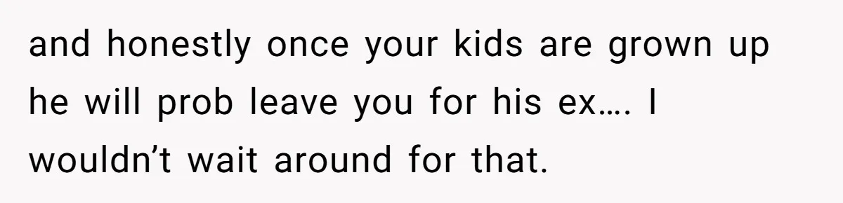 and honestly once your kids are grown up he will prob leave you for his ex…. I wouldn’t wait around for that.