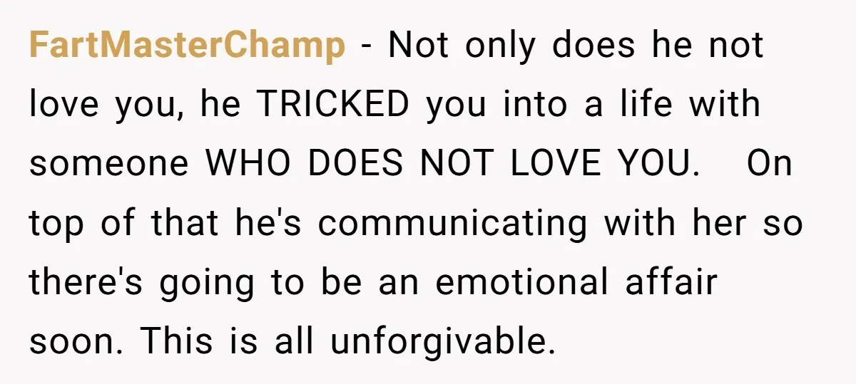 FartMasterChamp − Not only does he not love you, he TRICKED you into a life with someone WHO DOES NOT LOVE YOU. On top of that he's communicating with her...