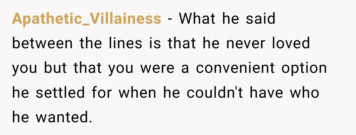 Apathetic_Villainess − What he said between the lines is that he never loved you but that you were a convenient option he settled for when he couldn't have who he...