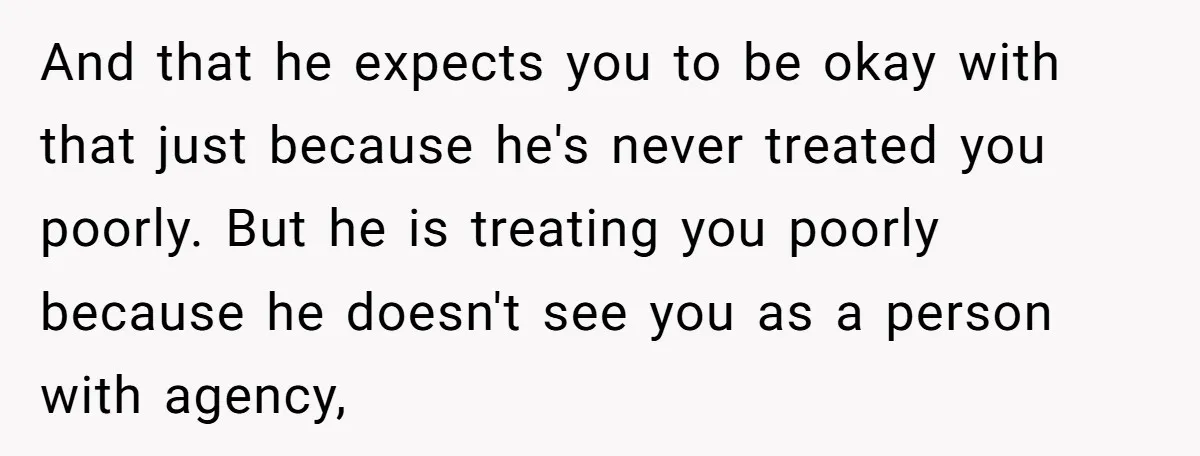 And that he expects you to be okay with that just because he's never treated you poorly. But he is treating you poorly because he doesn't see you as a...