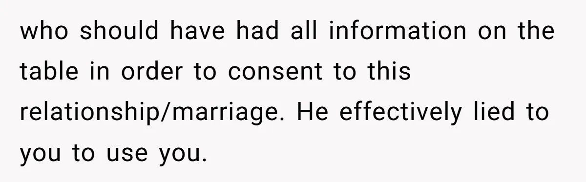 who should have had all information on the table in order to consent to this relationship/marriage. He effectively lied to you to use you.