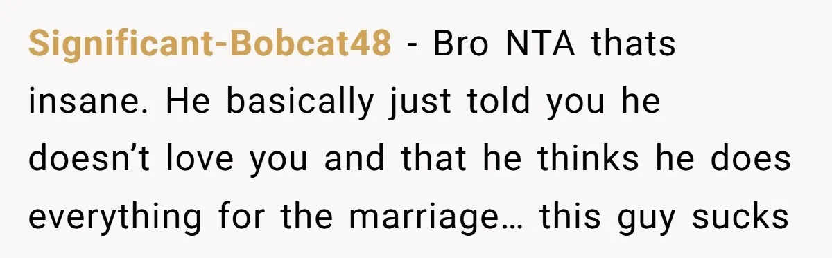 Significant-Bobcat48 − Bro NTA thats insane. He basically just told you he doesn’t love you and that he thinks he does everything for the marriage… this guy sucks