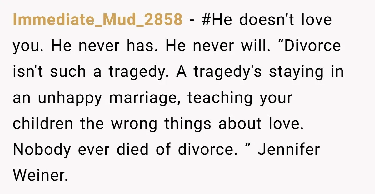 Immediate_Mud_2858 − #He doesn’t love you. He never has. He never will. “Divorce isn't such a tragedy. A tragedy's staying in an unhappy marriage, teaching your children the wrong things...