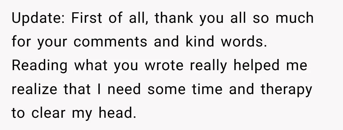 Update: First of all, thank you all so much for your comments and kind words. Reading what you wrote really helped me realize that I need some time and therapy...