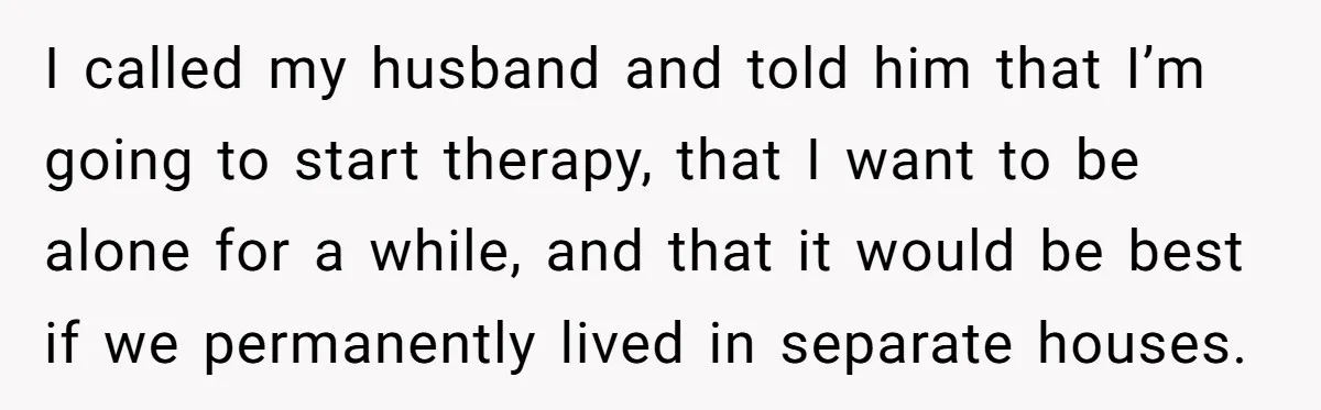 I called my husband and told him that I’m going to start therapy, that I want to be alone for a while, and that it would be best if we...