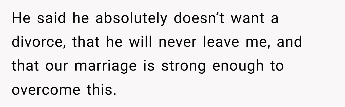 He said he absolutely doesn’t want a divorce, that he will never leave me, and that our marriage is strong enough to overcome this.